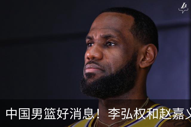 中国男篮好消息！李弘权和赵嘉义可以出战与日本的比赛