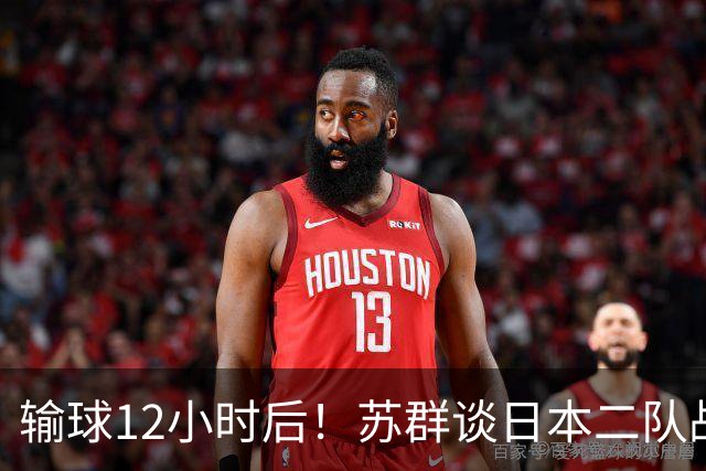 输球12小时后！苏群谈日本二队战略，中国男篮真正的差距藏不住了